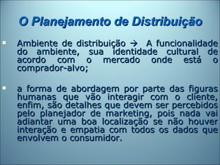 O Planejamento de Distribuição
   Ambiente de distribuição  A funcionalidade
    do ambiente, sua identidade cultural de
    acordo com o mercado onde está o
    comprador-alvo;

   a forma de abordagem por parte das figuras
    humanas que vão interagir com o cliente,
    enfim, são detalhes que devem ser percebidos
    pelo planejador de marketing, pois nada vai
    adiantar uma boa localização se não houver
    interação e empatia com todos os dados que
    envolvem o consumidor.
 