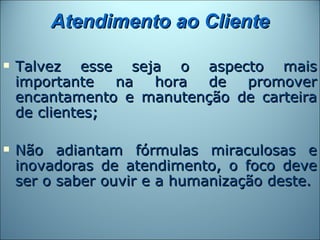Atendimento ao Cliente

   Talvez esse seja o aspecto mais
    importante   na hora   de  promover
    encantamento e manutenção de carteira
    de clientes;

   Não adiantam fórmulas miraculosas e
    inovadoras de atendimento, o foco deve
    ser o saber ouvir e a humanização deste.
 