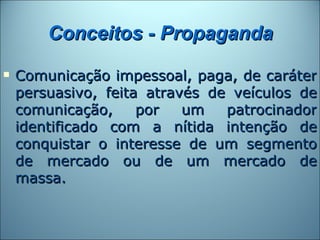 Conceitos - Propaganda
   Comunicação impessoal, paga, de caráter
    persuasivo, feita através de veículos de
    comunicação,     por   um   patrocinador
    identificado com a nítida intenção de
    conquistar o interesse de um segmento
    de mercado ou de um mercado de
    massa.
 