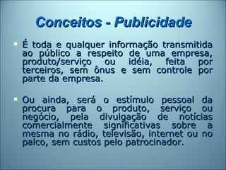 Conceitos - Publicidade
   É toda e qualquer informação transmitida
    ao público a respeito de uma empresa,
    produto/serviço ou idéia, feita por
    terceiros, sem ônus e sem controle por
    parte da empresa.

   Ou ainda, será o estímulo pessoal da
    procura para o produto, serviço ou
    negócio, pela divulgação de notícias
    comercialmente significativas sobre a
    mesma no rádio, televisão, internet ou no
    palco, sem custos pelo patrocinador.
 