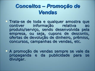 Conceitos – Promoção de
               Vendas
   Trata-se de toda e qualquer amostra que
    contiver     informação     relativa   ao
    produto/serviço, sendo desenvolvida pela
    empresa, ou seja, cupons de desconto,
    ofertas de devolução de dinheiro, prêmios,
    concursos, campanhas de vendas, etc.

   A promoção de vendas sempre se vale da
    propaganda e da publicidade para se
    divulgar.
 
