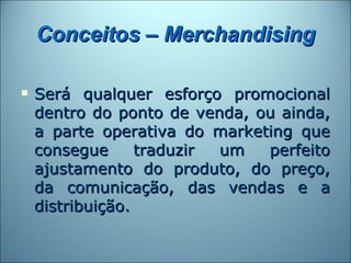 Conceitos – Merchandising

   Será qualquer esforço promocional
    dentro do ponto de venda, ou ainda,
    a parte operativa do marketing que
    consegue      traduzir um  perfeito
    ajustamento do produto, do preço,
    da comunicação, das vendas e a
    distribuição.
 