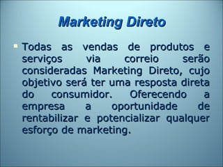 Marketing Direto
   Todas as vendas de produtos e
    serviços     via    correio     serão
    consideradas Marketing Direto, cujo
    objetivo será ter uma resposta direta
    do    consumidor.    Oferecendo     a
    empresa      a    oportunidade     de
    rentabilizar e potencializar qualquer
    esforço de marketing.
 