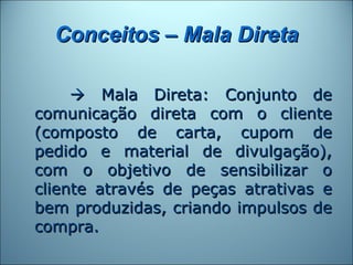 Conceitos – Mala Direta

      Mala Direta: Conjunto de
comunicação direta com o cliente
(composto de carta, cupom de
pedido e material de divulgação),
com o objetivo de sensibilizar o
cliente através de peças atrativas e
bem produzidas, criando impulsos de
compra.
 