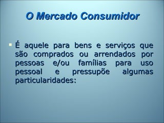O Mercado Consumidor

   É aquele para bens e serviços que
    são comprados ou arrendados por
    pessoas e/ou famílias para uso
    pessoal     e   pressupõe algumas
    particularidades:
 