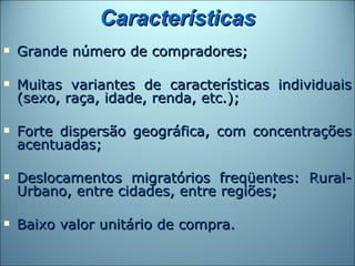 Características
   Grande número de compradores;

   Muitas variantes de características individuais
    (sexo, raça, idade, renda, etc.);

   Forte dispersão geográfica, com concentrações
    acentuadas;

   Deslocamentos migratórios freqüentes: Rural-
    Urbano, entre cidades, entre regiões;

   Baixo valor unitário de compra.
 