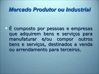 Mercado Produtor ou Industrial


   É composto por pessoas e empresas
    que adquirem bens e serviços para
    manufaturar e/ou compor outros
    bens e serviços, destinados a venda
    ou arrendamento para terceiros.
 