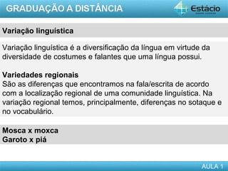 Variação linguística

Variação linguística é a diversificação da língua em virtude da
diversidade de costumes e falantes que uma língua possui.

Variedades regionais
São as diferenças que encontramos na fala/escrita de acordo
com a localização regional de uma comunidade linguística. Na
variação regional temos, principalmente, diferenças no sotaque e
no vocabulário.

Mosca x moxca
Garoto x piá


                                                            AULA 1
 