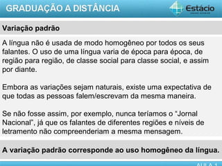Variação padrão
A língua não é usada de modo homogêneo por todos os seus
falantes. O uso de uma língua varia de época para época, de
região para região, de classe social para classe social, e assim
por diante.

Embora as variações sejam naturais, existe uma expectativa de
que todas as pessoas falem/escrevam da mesma maneira.

Se não fosse assim, por exemplo, nunca teríamos o “Jornal
Nacional”, já que os falantes de diferentes regiões e níveis de
letramento não compreenderiam a mesma mensagem.

A variação padrão corresponde ao uso homogêneo da língua.
                                                            AULA 1
 