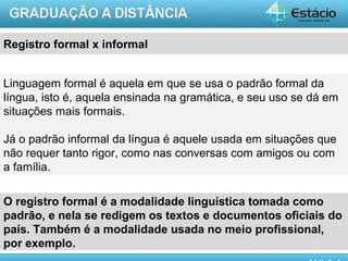 Registro formal x informal


Linguagem formal é aquela em que se usa o padrão formal da
língua, isto é, aquela ensinada na gramática, e seu uso se dá em
situações mais formais.

Já o padrão informal da língua é aquele usada em situações que
não requer tanto rigor, como nas conversas com amigos ou com
a família.

O registro formal é a modalidade linguística tomada como
padrão, e nela se redigem os textos e documentos oficiais do
país. Também é a modalidade usada no meio profissional,
por exemplo.
                                                          AULA 1
 