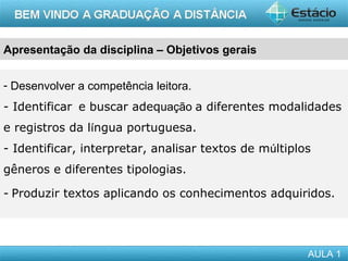 Apresentação da disciplina – Objetivos gerais


- Desenvolver a competência leitora.
- Identificar  e buscar adequação a diferentes modalidades
e registros da língua portuguesa.
- Identificar, interpretar, analisar textos de múltiplos
gêneros e diferentes tipologias.

- Produzir textos aplicando os conhecimentos adquiridos. 




                                                       AULA 1
 