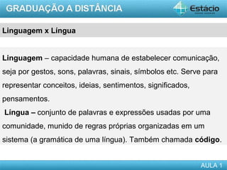 Linguagem x Língua


Linguagem – capacidade humana de estabelecer comunicação,
seja por gestos, sons, palavras, sinais, símbolos etc. Serve para
representar conceitos, ideias, sentimentos, significados,
pensamentos.
Língua – conjunto de palavras e expressões usadas por uma
comunidade, munido de regras próprias organizadas em um
sistema (a gramática de uma língua). Também chamada código.


                                                            AULA 1
 