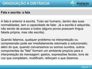 Fala x escrita: a fala

A fala é anterior à escrita. Todo ser humano, dentro das suas
normalidades, tem a capacidade de falar. Já a escrita é adquirida,
não sendo de acesso a todos (alguns povos possuem língua
falada própria, mas não escrita).

Quando falamos, qualquer problema na interpretação ou
compreensão pode ser imediatamente retomado e solucionado;
além do que, quando conversamos ou somos ouvidos, outros
componentes da "fala" formam um ambiente propício para a
interpretação da mensagem: gestos, expressões faciais, tons de
voz que completam, modificam, reforçam o que dizemos.

                                                           AULA 1
 