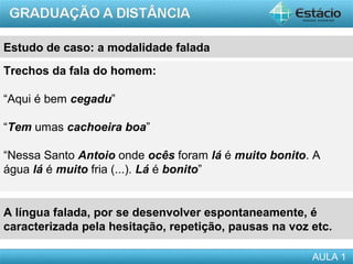 Estudo de caso: a modalidade falada
Trechos da fala do homem:

“Aqui é bem cegadu”

“Tem umas cachoeira boa”

“Nessa Santo Antoio onde ocês foram lá é muito bonito. A
água lá é muito fria (...). Lá é bonito”


A língua falada, por se desenvolver espontaneamente, é
caracterizada pela hesitação, repetição, pausas na voz etc.

                                                       AULA 1
 