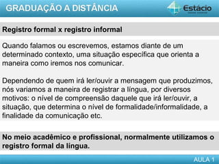Registro formal x registro informal

Quando falamos ou escrevemos, estamos diante de um
determinado contexto, uma situação específica que orienta a
maneira como iremos nos comunicar.

Dependendo de quem irá ler/ouvir a mensagem que produzimos,
nós variamos a maneira de registrar a língua, por diversos
motivos: o nível de compreensão daquele que irá ler/ouvir, a
situação, que determina o nível de formalidade/informalidade, a
finalidade da comunicação etc.

No meio acadêmico e profissional, normalmente utilizamos o
registro formal da língua.
                                                         AULA 1
 