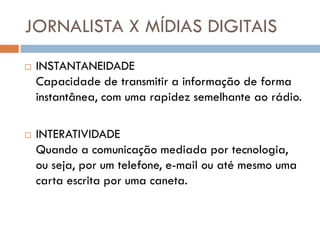 JORNALISTA X MÍDIAS DIGITAIS
   INSTANTANEIDADE
    Capacidade de transmitir a informação de forma
    instantânea, com uma rapidez semelhante ao rádio.

   INTERATIVIDADE
    Quando a comunicação mediada por tecnologia,
    ou seja, por um telefone, e-mail ou até mesmo uma
    carta escrita por uma caneta.
 