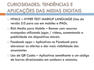 CURIOSIDADES: TENDÊNCIAS E
APLICAÇÕES DAS MIDIAS DIGITAIS
   HTML5 – HYPER TEXT MARKUP LANGUAGE (Uso da
    versão 5.0 para uso em mobiles e IPADs.
   Rich Media para Mobile – Banner com recursos
    avançados utilizando jogos / videos, aumentando a
    publicidade em dispositivos móveis.
   Facebook apps – Aplicativos no Facebook para
    alavancar as ofertas e dar mais visibilidade dos
    anunciantes
   Uso de QR Codes – Aplicativos semelhante a um código
    de barras direcionados em outdoors e anúncios.
 
