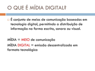 O QUE É MÍDIA DIGITAL?
   É conjunto de meios de comunicação baseados em
    tecnologia digital, permitindo a distribuição de
    informação na forma escrita, sonora ou visual.

MÍDIA = MEIO de comunicação
MÍDIA DIGITAL = emissão descentralizada em
formato tecnológico
 