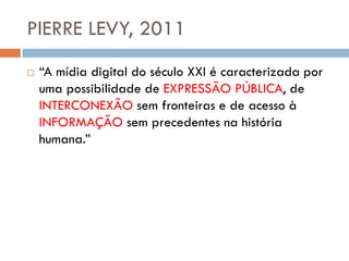 PIERRE LEVY, 2011
   “A mídia digital do século XXI é caracterizada por
    uma possibilidade de EXPRESSÃO PÚBLICA, de
    INTERCONEXÃO sem fronteiras e de acesso à
    INFORMAÇÃO sem precedentes na história
    humana.”
 