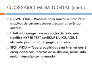 GLOSSÁRIO MIDIA DIGITAL (cont.)
   DOWNLOAD – Processo para baixar ou transferir
    arquivos de um computador pessoal através da
    internet.
   HTML – Linguagem de marcação de texto que
    significa HYPER TEXT MARKUP LANGUAGE. É
    utilizada para produzir páginas na web.
   RICH MIDIA – Toda a publicidade na internet que é
    enriquecida com recursos de multimidia, permitindo
    maior interação com o usuário.
 