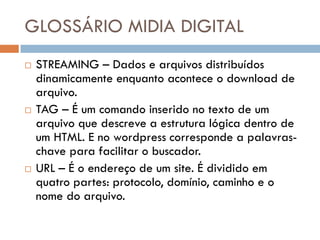 GLOSSÁRIO MIDIA DIGITAL
   STREAMING – Dados e arquivos distribuídos
    dinamicamente enquanto acontece o download de
    arquivo.
   TAG – É um comando inserido no texto de um
    arquivo que descreve a estrutura lógica dentro de
    um HTML. E no wordpress corresponde a palavras-
    chave para facilitar o buscador.
   URL – É o endereço de um site. É dividido em
    quatro partes: protocolo, domínio, caminho e o
    nome do arquivo.
 
