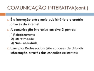 COMUNICAÇÃO INTERATIVA(cont.)
   É a interação entre meio publicitário e o usuário
    através da internet
   A comunicação interativa envolve 3 pontos:
    1)Relacionamento
    2) Interatividade
    3) Não-linearidade
   Exemplo: Redes sociais (são capazes de difundir
    informação através das conexões existentes)
 