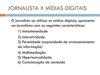 JORNALISTA X MÍDIAS DIGITAIS
   O jornalista ao utilizar as mídias digitais, apresenta
    um jornalismo com as seguintes características:
        1) instanteneidade
        2) interatividade
        3) Perenidade (capacidade de armazenamento
        da informação)
        4) Multimediação
        5) Hipertextualidade
        6) Customização de conteúdo
 
