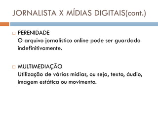 JORNALISTA X MÍDIAS DIGITAIS(cont.)

   PERENIDADE
    O arquivo jornalístico online pode ser guardado
    indefinitivamente.

   MULTIMEDIAÇÃO
    Utilização de várias mídias, ou seja, texto, áudio,
    imagem estática ou movimento.
 