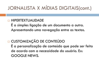 JORNALISTA X MÍDIAS DIGITAIS(cont.)

   HIPERTEXTUALIDADE
    É a simples ligação de um documento a outro.
    Apresentando uma navegação entre os textos.

   CUSTOMIZAÇÃO DE CONTEÚDO
    É a personalização de conteúdo que pode ser feito
    de acordo com a necessidade do usuário. Ex:
    GOOGLE NEWS.
 
