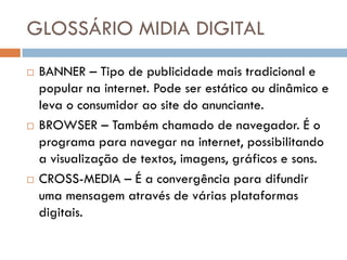 GLOSSÁRIO MIDIA DIGITAL
   BANNER – Tipo de publicidade mais tradicional e
    popular na internet. Pode ser estático ou dinâmico e
    leva o consumidor ao site do anunciante.
   BROWSER – Também chamado de navegador. É o
    programa para navegar na internet, possibilitando
    a visualização de textos, imagens, gráficos e sons.
   CROSS-MEDIA – É a convergência para difundir
    uma mensagem através de várias plataformas
    digitais.
 