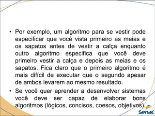 • Por exemplo, um algoritmo para se vestir pode
  especificar que você vista primeiro as meias e
  os sapatos antes de vestir a calça enquanto
  outro algoritmo especifica que você deve
  primeiro vestir a calça e depois as meias e os
  sapatos. Fica claro que o primeiro algoritmo é
  mais difícil de executar que o segundo apesar
  de ambos levarem ao mesmo resultado.
• Se você quer aprender a desenvolver sistemas
  você deve ser capaz de elaborar bons
  algoritmos (lógicos, concisos, coesos, objetivos).
 