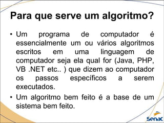 Para que serve um algoritmo?
• Um     programa    de    computador     é
  essencialmente um ou vários algoritmos
  escritos   em     uma    linguagem     de
  computador seja ela qual for (Java, PHP,
  VB .NET etc.. ) que dizem ao computador
  os    passos    específicos    a   serem
  executados.
• Um algoritmo bem feito é a base de um
  sistema bem feito.
 