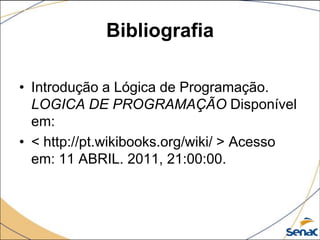 Bibliografia

• Introdução a Lógica de Programação.
  LOGICA DE PROGRAMAÇÃO Disponível
  em:
• < http://pt.wikibooks.org/wiki/ > Acesso
  em: 11 ABRIL. 2011, 21:00:00.
 