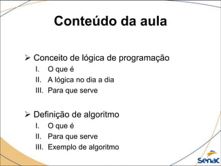 Conteúdo da aula

 Conceito de lógica de programação
  I. O que é
  II. A lógica no dia a dia
  III. Para que serve


 Definição de algoritmo
  I. O que é
  II. Para que serve
  III. Exemplo de algoritmo
 