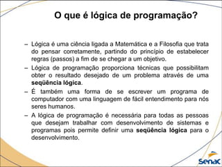 O que é lógica de programação?

– Lógica é uma ciência ligada a Matemática e a Filosofia que trata
  do pensar corretamente, partindo do princípio de estabelecer
  regras (passos) a fim de se chegar a um objetivo.
– Lógica de programação proporciona técnicas que possibilitam
  obter o resultado desejado de um problema através de uma
  seqüência lógica.
– É também uma forma de se escrever um programa de
  computador com uma linguagem de fácil entendimento para nós
  seres humanos.
– A lógica de programação é necessária para todas as pessoas
  que desejam trabalhar com desenvolvimento de sistemas e
  programas pois permite definir uma seqüência lógica para o
  desenvolvimento.
 
