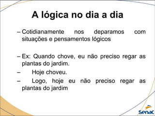 A lógica no dia a dia
– Cotidianamente    nos    deparamos   com
  situações e pensamentos lógicos

– Ex: Quando chove, eu não preciso regar as
  plantas do jardim.
–     Hoje choveu.
–     Logo, hoje eu não preciso regar as
  plantas do jardim
 