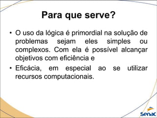 Para que serve?
• O uso da lógica é primordial na solução de
  problemas sejam eles simples ou
  complexos. Com ela é possível alcançar
  objetivos com eficiência e
• Eficácia, em especial ao se utilizar
  recursos computacionais.
 