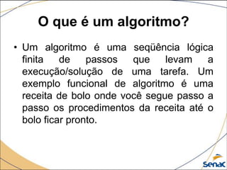 O que é um algoritmo?
• Um algoritmo é uma seqüência lógica
  finita   de    passos  que    levam   a
  execução/solução de uma tarefa. Um
  exemplo funcional de algoritmo é uma
  receita de bolo onde você segue passo a
  passo os procedimentos da receita até o
  bolo ficar pronto.
 