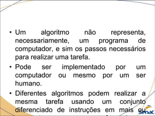 • Um       algoritmo     não   representa,
  necessariamente, um programa de
  computador, e sim os passos necessários
  para realizar uma tarefa.
• Pode     ser    implementado   por   um
  computador ou mesmo por um ser
  humano.
• Diferentes algoritmos podem realizar a
  mesma tarefa usando um conjunto
  diferenciado de instruções em mais ou
 