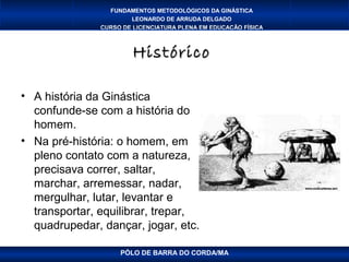 FUNDAMENTOS METODOLÓGICOS DA GINÁSTICA
                       LEONARDO DE ARRUDA DELGADO
               CURSO DE LICENCIATURA PLENA EM EDUCAÇÃO FÍSICA



                        Histórico

• A história da Ginástica
  confunde-se com a história do
  homem.
• Na pré-história: o homem, em
  pleno contato com a natureza,
  precisava correr, saltar,
  marchar, arremessar, nadar,
  mergulhar, lutar, levantar e
  transportar, equilibrar, trepar,
  quadrupedar, dançar, jogar, etc.

                    PÓLO DE BARRA DO CORDA/MA
 