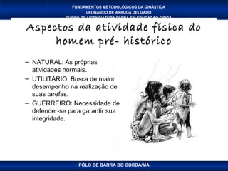 FUNDAMENTOS METODOLÓGICOS DA GINÁSTICA
                     LEONARDO DE ARRUDA DELGADO
             CURSO DE LICENCIATURA PLENA EM EDUCAÇÃO FÍSICA

Aspectos da atividade física do
     homem pré- histórico
– NATURAL: As próprias
  atividades normais.
– UTILITÁRIO: Busca de maior
  desempenho na realização de
  suas tarefas.
– GUERREIRO: Necessidade de
  defender-se para garantir sua
  integridade.




                  PÓLO DE BARRA DO CORDA/MA
 