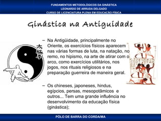 FUNDAMENTOS METODOLÓGICOS DA GINÁSTICA
            LEONARDO DE ARRUDA DELGADO
    CURSO DE LICENCIATURA PLENA EM EDUCAÇÃO FÍSICA



Ginástica na Antiguidade
   – Na Antigüidade, principalmente no
     Oriente, os exercícios físicos aparecem
     nas várias formas de luta, na natação, no
     remo, no hipismo, na arte de atirar com o
     arco, como exercícios utilitários, nos
     jogos, nos rituais religiosos e na
     preparação guerreira de maneira geral.

   – Os chineses, japoneses, hindus,
     egípcios, persas, mesopotâmicos e
     outros... Tem uma grande influência no
     desenvolvimento da educação física
     (ginástica);

         PÓLO DE BARRA DO CORDA/MA
 