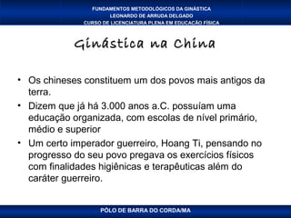 FUNDAMENTOS METODOLÓGICOS DA GINÁSTICA
                      LEONARDO DE ARRUDA DELGADO
              CURSO DE LICENCIATURA PLENA EM EDUCAÇÃO FÍSICA



            Ginástica na China

• Os chineses constituem um dos povos mais antigos da
  terra.
• Dizem que já há 3.000 anos a.C. possuíam uma
  educação organizada, com escolas de nível primário,
  médio e superior
• Um certo imperador guerreiro, Hoang Ti, pensando no
  progresso do seu povo pregava os exercícios físicos
  com finalidades higiênicas e terapêuticas além do
  caráter guerreiro.


                   PÓLO DE BARRA DO CORDA/MA
 