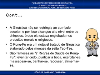 FUNDAMENTOS METODOLÓGICOS DA GINÁSTICA
                        LEONARDO DE ARRUDA DELGADO
                CURSO DE LICENCIATURA PLENA EM EDUCAÇÃO FÍSICA



Cont...

• A Ginástica não se restringia ao currículo
  escolar, e por isso alcançou alto nível entre os
  chineses, é que ela estava englobada nos
  preceitos morais e religiosos.
• O Kong-Fu era um notável tratado de Ginástica
  elaborado pelos monges da seita Tao-Tse.
• São famosas as "7 Regras de Saúde de Kong-
  Fu": levantar cedo, purificar a boca, exercitar-se,
  massagear-se, banhar-se, repousar, alimentar-
  se.
                     PÓLO DE BARRA DO CORDA/MA
 