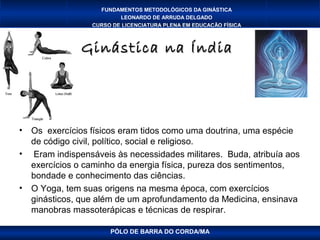 FUNDAMENTOS METODOLÓGICOS DA GINÁSTICA
                          LEONARDO DE ARRUDA DELGADO
                  CURSO DE LICENCIATURA PLENA EM EDUCAÇÃO FÍSICA



                Ginástica na Índia




•   Os exercícios físicos eram tidos como uma doutrina, uma espécie
    de código civil, político, social e religioso.
•   Eram indispensáveis às necessidades militares. Buda, atribuía aos
    exercícios o caminho da energia física, pureza dos sentimentos,
    bondade e conhecimento das ciências.
•   O Yoga, tem suas origens na mesma época, com exercícios
    ginásticos, que além de um aprofundamento da Medicina, ensinava
    manobras massoterápicas e técnicas de respirar.

                       PÓLO DE BARRA DO CORDA/MA
 