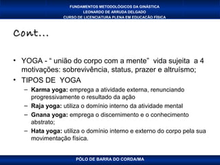 FUNDAMENTOS METODOLÓGICOS DA GINÁSTICA
                         LEONARDO DE ARRUDA DELGADO
                 CURSO DE LICENCIATURA PLENA EM EDUCAÇÃO FÍSICA



Cont...

• YOGA - “ união do corpo com a mente” vida sujeita a 4
  motivações: sobrevivência, status, prazer e altruísmo;
• TIPOS DE YOGA
   – Karma yoga: emprega a atividade externa, renunciando
     progressivamente o resultado da ação
   – Raja yoga: utiliza o domínio interno da atividade mental
   – Gnana yoga: emprega o discernimento e o conhecimento
     abstrato;
   – Hata yoga: utiliza o domínio interno e externo do corpo pela sua
     movimentação física.


                      PÓLO DE BARRA DO CORDA/MA
 