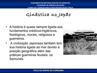 FUNDAMENTOS METODOLÓGICOS DA GINÁSTICA
                      LEONARDO DE ARRUDA DELGADO
              CURSO DE LICENCIATURA PLENA EM EDUCAÇÃO FÍSICA



             Ginástica no Japão

• A história é quase sempre ligada aos
  fundamentos médicos-higiênicos,
  fisiológicos, morais, religiosos e
  guerreiros.
• A civilização Japonesa também tem
  sua história ligada ao mar devido à
  posição geográfica além das
  práticas guerreiras feudais: os
  Samurais.


                   PÓLO DE BARRA DO CORDA/MA
 