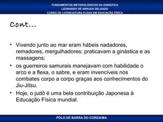 FUNDAMENTOS METODOLÓGICOS DA GINÁSTICA
                      LEONARDO DE ARRUDA DELGADO
              CURSO DE LICENCIATURA PLENA EM EDUCAÇÃO FÍSICA



Cont...

• Vivendo junto ao mar eram hábeis nadadores,
  remadores, mergulhadores; praticavam a ginástica e as
  massagens;
• os guerreiros samurais manejavam com habilidade o
  arco e a flexa, o sabre, e eram invencíveis nos
  combates corpo a corpo graças aos conhecimentos do
  Jiu-Jitsu.
• Hoje, o judô é uma bela contribuição Japonesa à
  Educação Física mundial.


                   PÓLO DE BARRA DO CORDA/MA
 