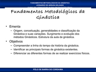 FUNDAMENTOS METODOLÓGICOS DA GINÁSTICA
                         LEONARDO DE ARRUDA DELGADO
                 CURSO DE LICENCIATURA PLENA EM EDUCAÇÃO FÍSICA

   Fundamentos Metodológicos da
           Ginástica
• Ementa
   – Origem, conceituação, generalidades e classificação da
     Ginástica e suas variações. Surgimento e evolução dos
     métodos Ginásticos. Estrutura da aula de ginástica.
• Objetivos
   – Compreender a linha do tempo da história da ginástica.
   – Identificar as principais formas de ginástica existentes.
   – Diferenciar as diferentes formas de se realizar exercícios físicos.




                      PÓLO DE BARRA DO CORDA/MA
 
