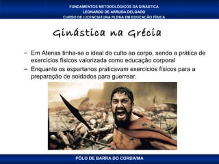 FUNDAMENTOS METODOLÓGICOS DA GINÁSTICA
                      LEONARDO DE ARRUDA DELGADO
              CURSO DE LICENCIATURA PLENA EM EDUCAÇÃO FÍSICA



          Ginástica na Grécia
– Em Atenas tinha-se o ideal do culto ao corpo, sendo a prática de
  exercícios físicos valorizada como educação corporal
– Enquanto os espartanos praticavam exercícios físicos para a
  preparação de soldados para guerrear.




                   PÓLO DE BARRA DO CORDA/MA
 